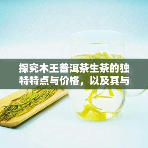 探究木王普洱茶生茶的独特特点与价格，以及其与熟茶的区别