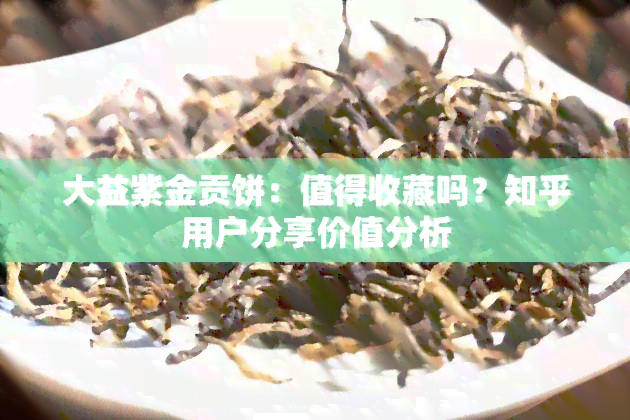 大益紫金贡饼：值得收藏吗？知乎用户分享价值分析