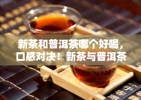 新茶和普洱茶哪个好喝，口感对决！新茶与普洱茶，你更喜欢哪一种？