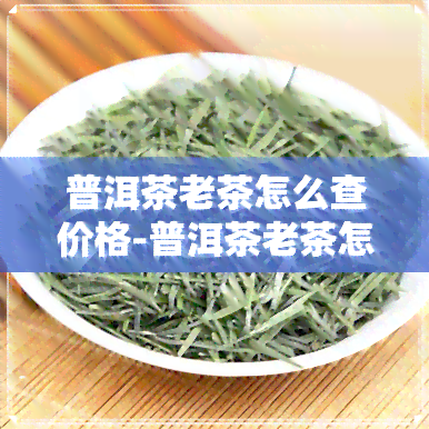 普洱茶老茶怎么查价格-普洱茶老茶怎么查价格表