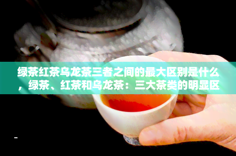 绿茶红茶乌龙茶三者之间的更大区别是什么，绿茶、红茶和乌龙茶：三大茶类的明显区别是什么？