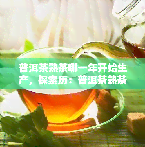 普洱茶熟茶哪一年开始生产，探索历：普洱茶熟茶的起源与生产年份