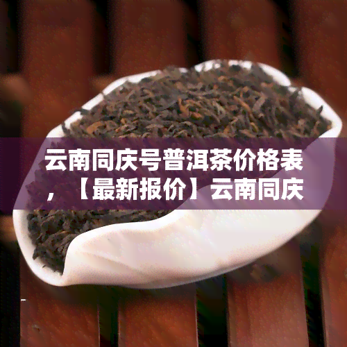 云南同庆号普洱茶价格表，【最新报价】云南同庆号普洱茶价格表大全