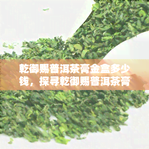 乾御赐普洱茶膏金盒多少钱，探寻乾御赐普洱茶膏金盒的市场价格