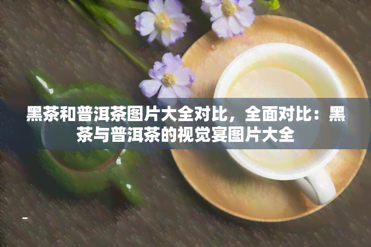 黑茶和普洱茶图片大全对比，全面对比：黑茶与普洱茶的视觉宴图片大全