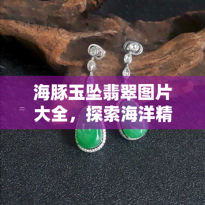 海豚玉坠翡翠图片大全，探索海洋精灵的美丽：全网最全海豚玉坠翡翠图片大赏