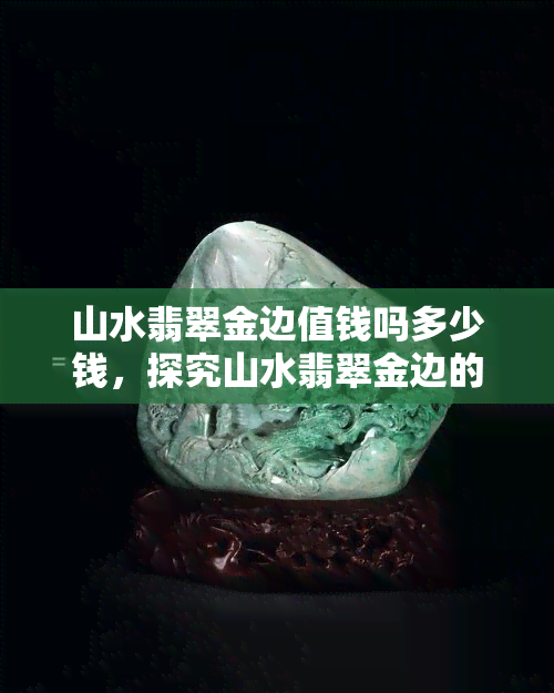 山水翡翠金边值钱吗多少钱，探究山水翡翠金边的价值：它们真的值那么多钱吗？