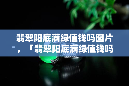 翡翠阳底满绿值钱吗图片，「翡翠阳底满绿值钱吗」—— 图片揭示真相