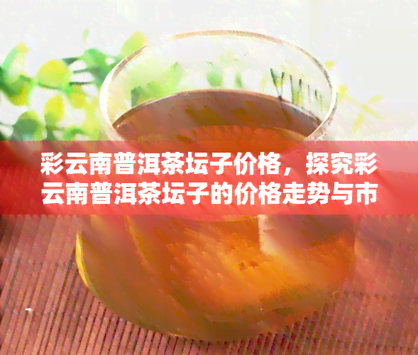 彩云南普洱茶坛子价格，探究彩云南普洱茶坛子的价格走势与市场行情