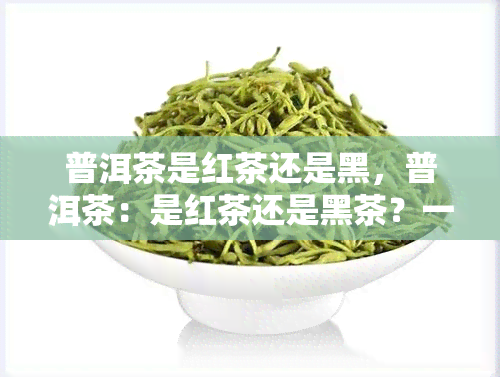 普洱茶是红茶还是黑，普洱茶：是红茶还是黑茶？一次深入了解