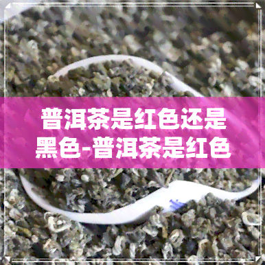 普洱茶是红色还是黑色-普洱茶是红色还是黑色好