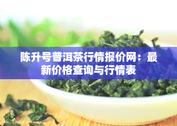 陈升号普洱茶行情报价网：最新价格查询与行情表