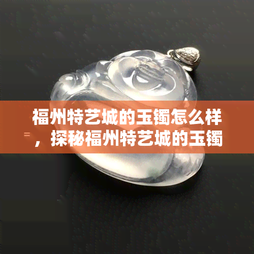 福州特艺城的玉镯怎么样，探秘福州特艺城的玉镯：品质如何？