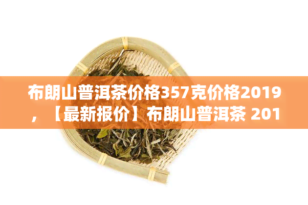 布朗山普洱茶价格357克价格2019，【最新报价】布朗山普洱茶 2019年 大益 357g 纯料生茶 礼盒装 存级熟茶 特价