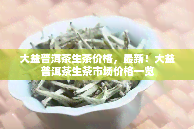 大益普洱茶生茶价格，最新！大益普洱茶生茶市场价格一览