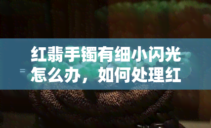 红翡手镯有细小闪光怎么办，如何处理红翡手镯上的细小闪光？