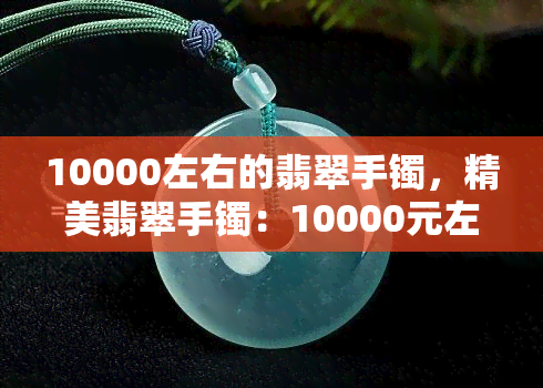 10000左右的翡翠手镯，精美翡翠手镯：10000元左右的价格，让您尽享高品质珠宝