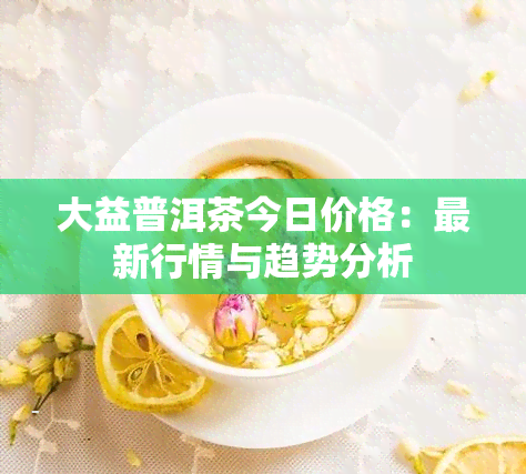 大益普洱茶今日价格：最新行情与趋势分析