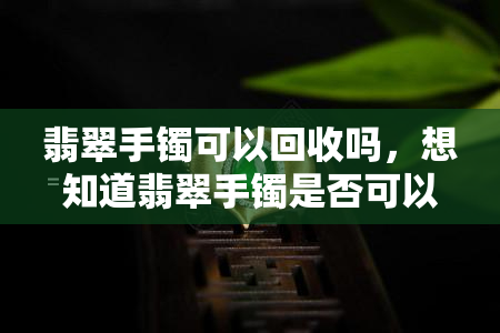 翡翠手镯可以回收吗，想知道翡翠手镯是否可以回收？答案在这里！