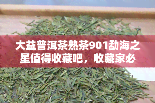 大益普洱茶熟茶901勐海之星值得收藏吧，收藏家必看：大益普洱茶熟茶901勐海之星值得珍藏吗？