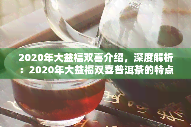 2020年大益福双喜介绍，深度解析：2020年大益福双喜普洱茶的特点与魅力