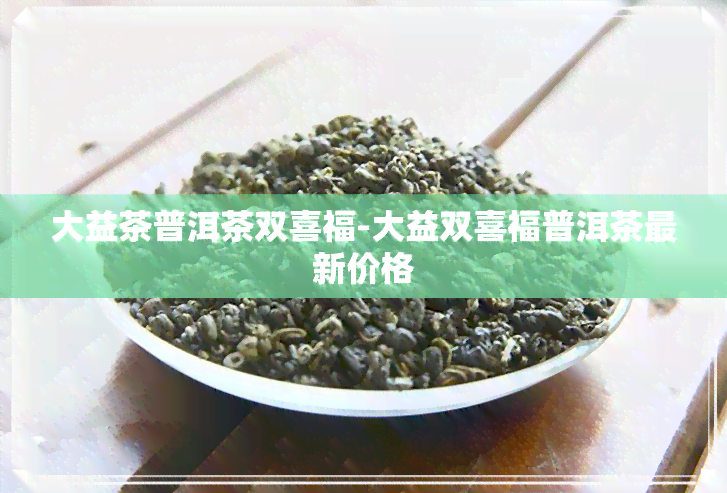 大益茶普洱茶双喜福-大益双喜福普洱茶最新价格