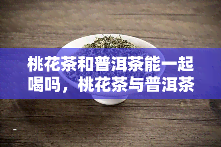 桃花茶和普洱茶能一起喝吗，桃花茶与普洱茶能否共饮？探讨两者的搭配效果