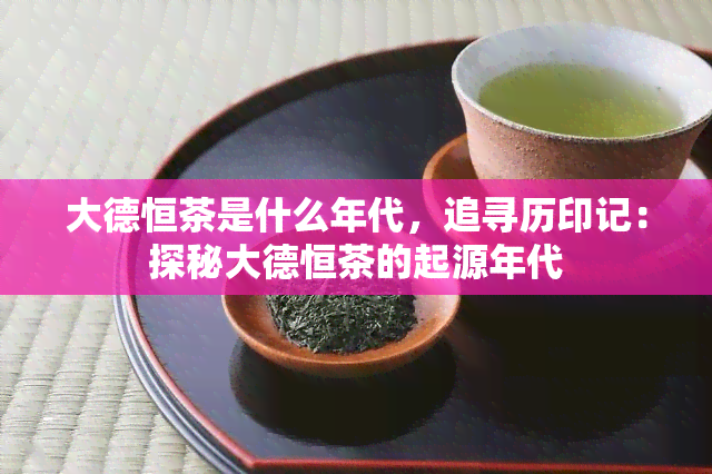 大德恒茶是什么年代，追寻历印记：探秘大德恒茶的起源年代