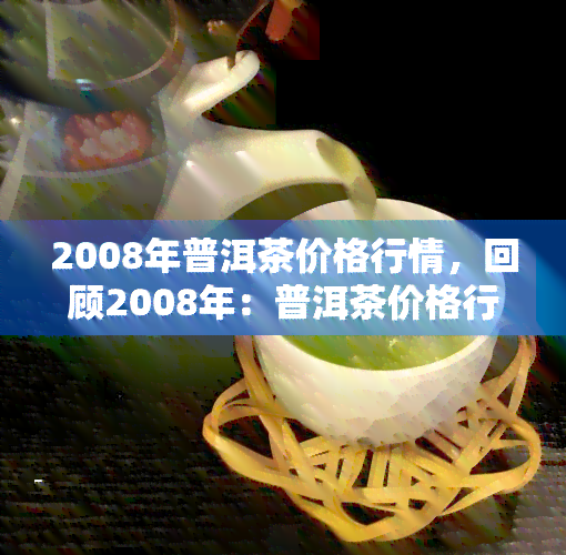 2008年普洱茶价格行情，回顾2008年：普洱茶价格行情全解析