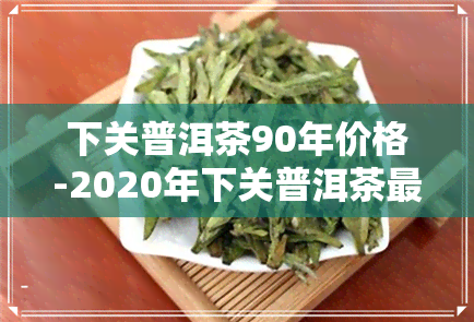 下关普洱茶90年价格-2020年下关普洱茶最新价格