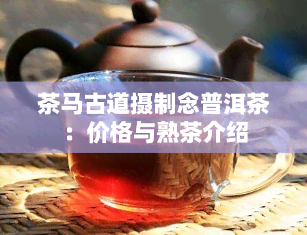 茶马古道摄制念普洱茶：价格与熟茶介绍