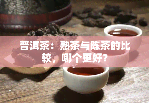 普洱茶：熟茶与陈茶的比较，哪个更好？