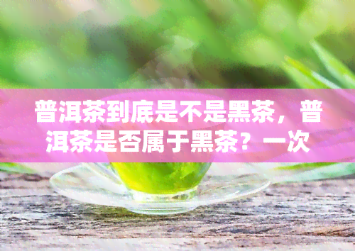 普洱茶到底是不是黑茶，普洱茶是否属于黑茶？一次全面解析