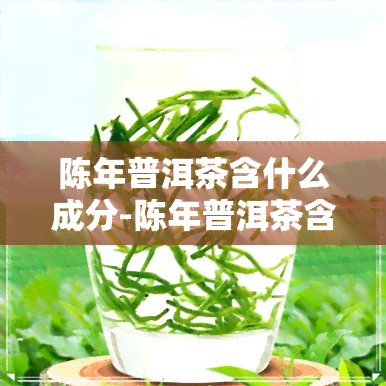 陈年普洱茶含什么成分-陈年普洱茶含什么成分