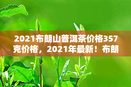 2021布朗山普洱茶价格357克价格，2021年最新！布朗山普洱茶357克市场价格揭晓