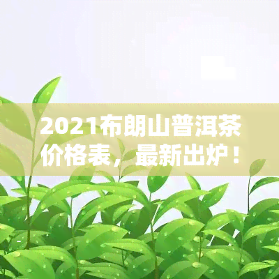 2021布朗山普洱茶价格表，最新出炉！2021年布朗山普洱茶价格表大公开