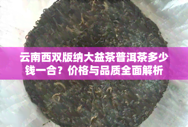 云南西双版纳大益茶普洱茶多少钱一合？价格与品质全面解析