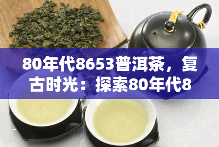 80年代8653普洱茶，复古时光：探索80年代8653普洱茶的独特韵味与历背景