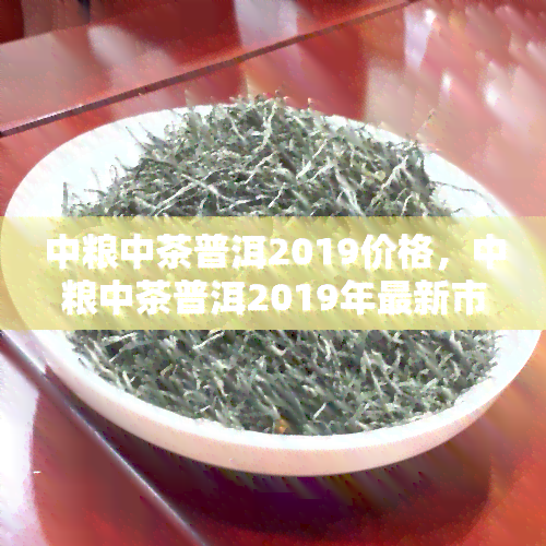 中粮中茶普洱2019价格，中粮中茶普洱2019年最新市场价格一览