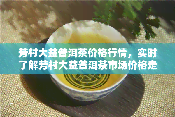 芳村大益普洱茶价格行情，实时了解芳村大益普洱茶市场价格走势