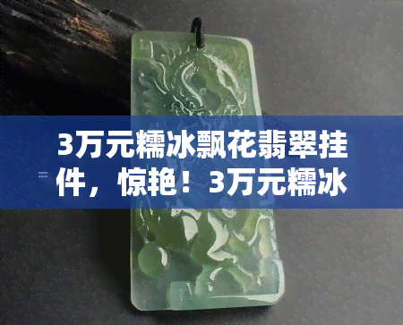 3万元糯冰飘花翡翠挂件，惊艳！3万元糯冰飘花翡翠挂件，尽显高贵与优雅