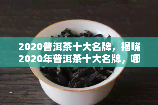 2020普洱茶十大名牌，揭晓2020年普洱茶十大名牌，哪一款才是你的更爱？