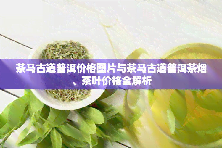 茶马古道普洱价格图片与茶马古道普洱茶、茶叶价格全解析