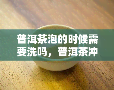 普洱茶泡的时候需要洗吗，普洱茶冲泡前需不需要清洗？