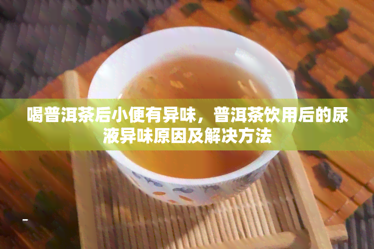 喝普洱茶后小便有异味，普洱茶饮用后的尿液异味原因及解决方法