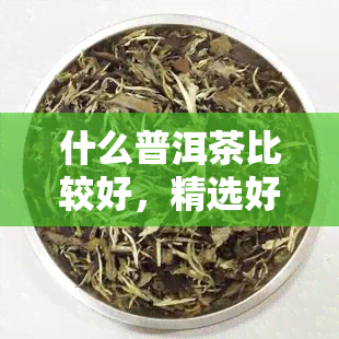 什么普洱茶比较好，精选好茶！普洱茶推荐