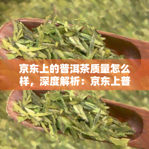 京东上的普洱茶质量怎么样，深度解析：京东上普洱茶的质量如何？