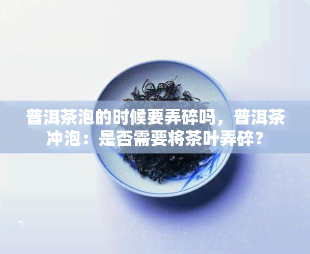 普洱茶泡的时候要弄碎吗，普洱茶冲泡：是否需要将茶叶弄碎？