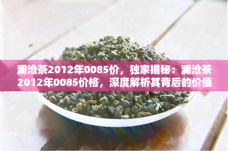 澜沧茶2012年0085价，独家揭秘：澜沧茶2012年0085价格，深度解析其背后的价值与市场趋势！