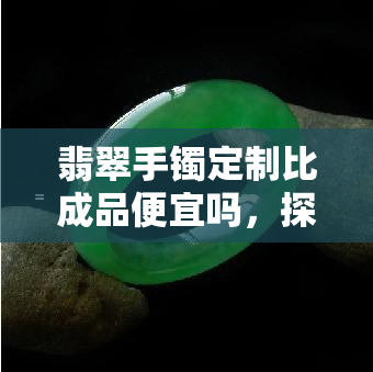 翡翠手镯定制比成品便宜吗，探讨：翡翠手镯定制是否真的比成品更便宜？